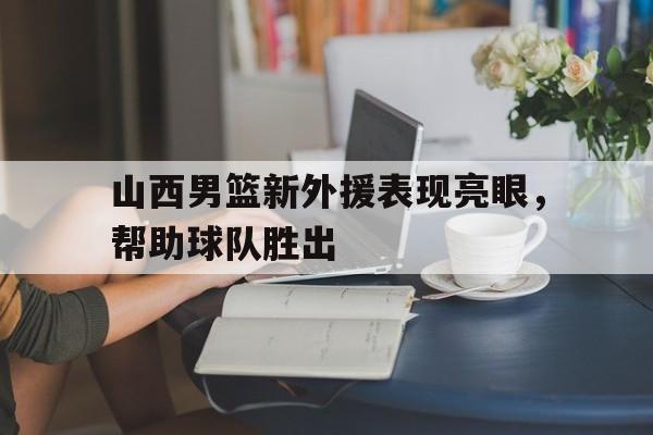 乐鱼体育线上网站-山西男篮新外援表现亮眼,帮助球队胜出的是谁