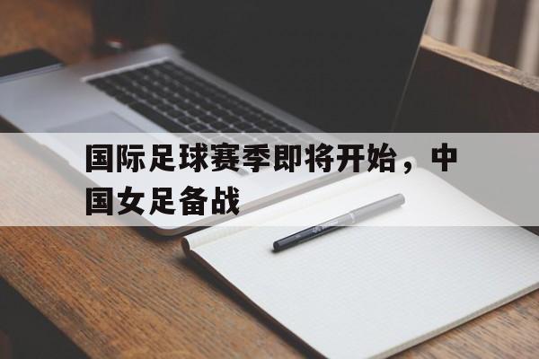 乐鱼体育官网-国际足球赛季即将开始,中国女足备战了吗